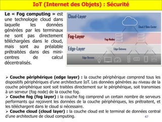 47
Le « Fog computing » est
une technologie cloud dans
laquelle les données
générées par les terminaux
ne sont pas directement
téléchargées dans le cloud,
mais sont au préalable
prétraitées dans des mini-
centres de calcul
décentralisés.
IoT (Internet des Objets) : Sécurité
 Couche périphérique (edge layer) : la couche périphérique comprend tous les
dispositifs périphériques d’une architecture IoT. Les données générées au niveau de la
couche périphérique sont soit traitées directement sur le périphérique, soit transmises
à un serveur (fog node) de la couche fog.
 Couche fog (fog layer) : la couche fog comprend un certain nombre de serveurs
performants qui reçoivent les données de la couche périphériques, les prétraitent, et
les téléchargent dans le cloud si nécessaire.
 Couche cloud (cloud layer) : la couche cloud est le terminal de données central
d’une architecture de cloud computing.
 