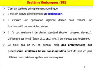 5
Système Embarqués (SE)
 C'est un système principalement numérique.
 Il met en œuvre généralement un processeur.
 Il exécute une application logicielle dédiée pour réaliser une
fonctionnalité ou une tâche précise.
 Il n'a pas réellement de clavier standard (bouton poussoir, clavier...).
L’affichage est limité (écran LCD, LED, TFT…) ou n’existe pas forcément.
 Ce n’est pas un PC en général mais des architectures des
processeurs similaires basse consommation sont de plus en plus
utilisées pour certaines applications embarquées.
 