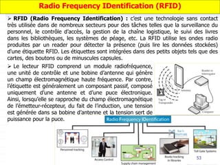 53
 RFID (Radio Frequency Identification) : c’est une technologie sans contact
très utilisée dans de nombreux secteurs pour des tâches telles que la surveillance du
personnel, le contrôle d’accès, la gestion de la chaîne logistique, le suivi des livres
dans les bibliothèques, les systèmes de péage, etc. La RFID utilise les ondes radio
produites par un reader pour détecter la présence (puis lire les données stockées)
d'une étiquette RFID. Les étiquettes sont intégrées dans des petits objets tels que des
cartes, des boutons ou de minuscules capsules.
Radio Frequency IDentification (RFID)
 Le lecteur RFID comprend un module radiofréquence,
une unité de contrôle et une bobine d’antenne qui génère
un champ électromagnétique haute fréquence. Par contre,
l’étiquette est généralement un composant passif, composé
uniquement d’une antenne et d’une puce électronique.
Ainsi, lorsqu’elle se rapproche du champ électromagnétique
de l’émetteur-récepteur, du fait de l’induction, une tension
est générée dans sa bobine d’antenne et la tension sert de
puissance pour la puce.
 