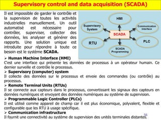 56
Il est impossible de garder le contrôle et
la supervision de toutes les activités
industrielles manuellement. Un outil
automatisé est nécessaire pour
contrôler, superviser, collecter des
données, les analyser et générer des
rapports. Une solution unique est
introduite pour répondre à toute ce
besoin est le système SCADA.
 Human Machine Interface (HMI)
C'est une interface qui présente les données de processus à un opérateur humain. Ce
dernier surveille et contrôle le processus.
 Supervisory (computer) system
Il collecte des données sur le processus et envoie des commandes (ou contrôle) au
processus.
 Remote Terminal Units (RTUs)
Il se connecte aux capteurs dans le processus, convertissant les signaux des capteurs en
données numériques et envoyant des données numériques au système de supervision.
 Programmable Logic Controller (PLCs)
Il est utilisé comme appareil de champ car il est plus économique, polyvalent, flexible et
configurable que les RTU à usage spécifique.
 Communication infrastructure
Il fournit une connectivité au système de supervision des unités terminales distantes.
Supervisory control and data acquisition (SCADA)
 
