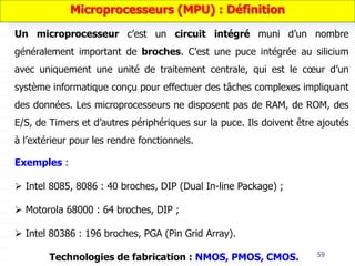 59
Un microprocesseur c’est un circuit intégré muni d’un nombre
généralement important de broches. C’est une puce intégrée au silicium
avec uniquement une unité de traitement centrale, qui est le cœur d’un
système informatique conçu pour effectuer des tâches complexes impliquant
des données. Les microprocesseurs ne disposent pas de RAM, de ROM, des
E/S, de Timers et d’autres périphériques sur la puce. Ils doivent être ajoutés
à l’extérieur pour les rendre fonctionnels.
Exemples :
 Intel 8085, 8086 : 40 broches, DIP (Dual In-line Package) ;
 Motorola 68000 : 64 broches, DIP ;
 Intel 80386 : 196 broches, PGA (Pin Grid Array).
Technologies de fabrication : NMOS, PMOS, CMOS.
Microprocesseurs (MPU) : Définition
 