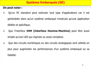 6
On peut noter :
 Qu'un PC standard peut exécuter tout type d'applications car il est
généraliste alors qu'un système embarqué n'exécute qu'une application
dédiée et spécifique.
 Que l’interface IHM (Interface Homme-Machine) peut être aussi
simple qu’une LED qui clignote ou aussi complexe.
 Que des circuits numériques ou des circuits analogiques sont utilisés en
plus pour augmenter les performances d’un système embarqué ou sa
fiabilité.
Système Embarqués (SE)
 
