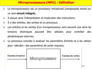 60
 Le microprocesseur est un processeur miniaturisé (composants réunis sur
un seul circuit intégré).
 Il assure ainsi l’interprétation et l’exécution des instructions.
 Il a des entrées, des sorties et un processus.
 Les entrées et les sorties d'un microprocesseur sont souvent une série de
tensions électriques pouvant être utilisées pour contrôler des
périphériques externes.
 Le processus consiste à analyser les paramètres d’entrée et à les utiliser
pour «décider» des paramètres de sortie requises.
Microprocesseurs (MPU) : Définition
 