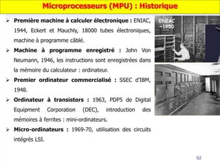 62
 Première machine à calculer électronique : ENIAC,
1944, Eckert et Mauchly, 18000 tubes électroniques,
machine à programme câblé.
 Machine à programme enregistré : John Von
Neumann, 1946, les instructions sont enregistrées dans
la mémoire du calculateur : ordinateur.
 Premier ordinateur commercialisé : SSEC d’IBM,
1948.
 Ordinateur à transistors : 1963, PDP5 de Digital
Equipment Corporation (DEC), introduction des
mémoires à ferrites : mini-ordinateurs.
 Micro-ordinateurs : 1969-70, utilisation des circuits
intégrés LSI.
Microprocesseurs (MPU) : Historique
 