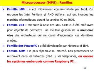 92
 Famille x86 : a été initialement commercialisée par Intel. On
retrouve les Intel Pentium et AMD Athlons, qui ont inondés les
marchés informatiques durant les années 90 et 2000.
 Famille x64 : fait suite à celle des x86. Celle-ci à été créé avec
pour objectif de permettre une meilleur gestion de la mémoire
vive des ordinateurs qui ne cesse d'augmenter ces dernières
années.
 Famille des PowerPC : a été développée par Motorola et IBM.
 Famille ARM : la plus répandue du marché. Ces processeurs se
retrouvent dans les tablettes (iPad…), les téléphones, ou encore
les systèmes embarqués comme Raspberry PI…
Microprocessor (MPU) : Families
 