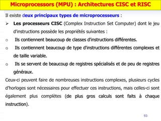 93
Il existe deux principaux types de microprocesseurs :
 Les processeurs CISC (Complex Instruction Set Computer) dont le jeu
d'instructions possède les propriétés suivantes :
o Ils contiennent beaucoup de classes d'instructions différentes.
o Ils contiennent beaucoup de type d'instructions différentes complexes et
de taille variable.
o Ils se servent de beaucoup de registres spécialisés et de peu de registres
généraux.
Ceux-ci peuvent faire de nombreuses instructions complexes, plusieurs cycles
d’horloges sont nécessaires pour effectuer ces instructions, mais celles-ci sont
également plus complètes (de plus gros calculs sont faits à chaque
instruction).
Microprocessors (MPU) : Architectures CISC et RISC
 