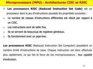 94
 Les processeurs RISC (Reduced Instruction Set Code) est un
processeur dont le jeu d'instructions possède les propriétés suivantes :
o Le nombre de classes d'instructions différentes est réduit par rapport à
un CISC.
o Les instructions sont de taille fixe.
o Ils se servent de beaucoup de registres généraux.
o Ils fonctionnent avec un pipe-line.
Les processeurs RISC (Reduced Instruction Set Computer) possèdent un
nombre limité d’instructions de base. Chaque instruction est donc effectuée
plus rapidement, ce qui fait la force de ces microprocesseurs : leur rapidité
d’exécution.
Microprocessors (MPU) : Architectures CISC et RISC
 