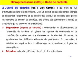 98
Microprocesseurs (MPU) : Unité de contrôle
 L’unité de contrôle (UC : Unit Control) : qui gère le flux
d’instructions dans tout le système. C’est un circuit logique séquentiel chargée
de séquencer l’algorithme et de générer les signaux de contrôle pour piloter
les éléments du chemin de données. Elle envoie des commandes à l’unité de
traitement qui va exécuter les traitements.
 Séquenceur (logique de contrôle) : commander le séquencement de
l’ensemble du système en gérant les signaux de commande et de
contrôle, l’occupation des bus d’adresse et de données. Il permet de
synchroniser les différents éléments du processeur. En particulier, il
initialise les registres lors du démarrage de la machine et il gère les
interruptions.
 Décodeur : chercher, décoder et exécuter les instructions.
 