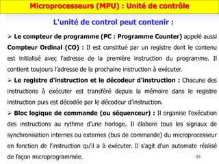 99
 Le compteur de programme (PC : Programme Counter) appelé aussi
Compteur Ordinal (CO) : Il est constitué par un registre dont le contenu
est initialisé avec l'adresse de la première instruction du programme. Il
contient toujours l’adresse de la prochaine instruction à exécuter.
 Le registre d'instruction et le décodeur d'instruction : Chacune des
instructions à exécuter est transféré depuis la mémoire dans le registre
instruction puis est décodée par le décodeur d’instruction.
 Bloc logique de commande (ou séquenceur) : Il organise l'exécution
des instructions au rythme d’une horloge. Il élabore tous les signaux de
synchronisation internes ou externes (bus de commande) du microprocesseur
en fonction de l’instruction qu’il a à exécuter. Il s'agit d'un automate réalisé
de façon microprogrammée.
Microprocesseurs (MPU) : Unité de contrôle
L'unité de control peut contenir :
 