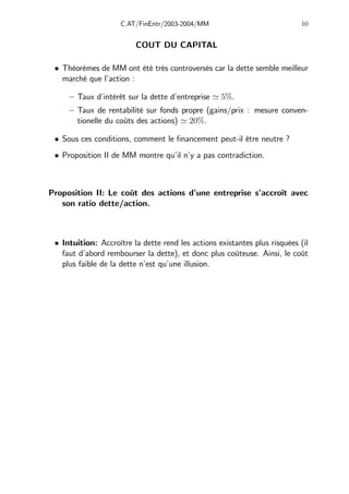 C.AT/FinEntr/2003-2004/MM 10
COUT DU CAPITAL
• Théorèmes de MM ont été très controversés car la dette semble meilleur
marché que l’action :
— Taux d’intérêt sur la dette d’entreprise ' 5%.
— Taux de rentabilité sur fonds propre (gains/prix : mesure conven-
tionelle du coûts des actions) ' 20%.
• Sous ces conditions, comment le financement peut-il être neutre ?
• Proposition II de MM montre qu’il n’y a pas contradiction.
Proposition II: Le coût des actions d’une entreprise s’accroît avec
son ratio dette/action.
• Intuition: Accroître la dette rend les actions existantes plus risquées (il
faut d’abord rembourser la dette), et donc plus coûteuse. Ainsi, le coût
plus faible de la dette n’est qu’une illusion.
 