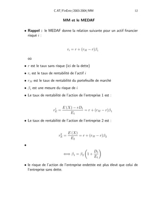 C.AT/FinEntr/2003-2004/MM 12
MM et le MEDAF
• Rappel : le MEDAF donne la relation suivante pour un actif financier
risqué i :
ri = r + (rM − r)βi
où
• r est le taux sans risque (ici de la dette)
• ri est le taux de rentabilité de l’actif i
• rM est le taux de rentabilité du portefeuille de marché
• βi est une mesure du risque de i
• Le taux de rentabilité de l’action de l’entreprise 1 est :
r1
E =
E (X) − rD1
E1
= r + (rM − r)β1
• Le taux de rentabilité de l’action de l’entreprise 2 est :
r2
E =
E (X)
E2
= r + (rM − r)β2
•
⇐⇒ β1 = β2
µ
1 +
D1
E1
¶
• le risque de l’action de l’entreprise endettée est plus élevé que celui de
l’entreprise sans dette.
 