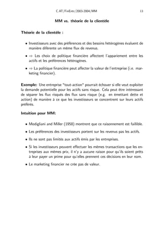 C.AT/FinEntr/2003-2004/MM 13
MM vs. théorie de la clientèle
Théorie de la clientèle :
• Investisseurs avec des préférences et des besoins hétérogènes évaluent de
manière diférente un même flux de revenus.
• ⇒ Les choix de politique financière aﬀectent l’appariement entre les
actifs et les préférences hétérogènes.
• ⇒ La politique financière peut aﬀecter la valeur de l’entreprise (i.e. mar-
keting financier).
Exemple: Une entreprise "tout-action" pourrait échouer si elle veut exploiter
la demande potentielle pour les actifs sans risque. Cela peut être intéressant
de séparer les flux risqués des flux sans risque (e.g. en émettant dette et
action) de manière à ce que les investisseurs se concentrent sur leurs actifs
préférés.
Intuition pour MM:
• Modigliani and Miller (1958) montrent que ce raisonnement est faillible.
• Les préférences des investisseurs portent sur les revenus pas les actifs.
• Ils ne sont pas limités aux actifs émis par les entreprises.
• Si les investisseurs peuvent eﬀectuer les mêmes transactions que les en-
treprises aux mêmes prix, il n’y a aucune raison pour qu’ils soient prêts
à leur payer un prime pour qu’elles prennent ces décisions en leur nom.
• Le marketing financier ne crée pas de valeur.
 