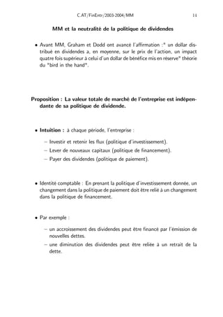 C.AT/FinEntr/2003-2004/MM 14
MM et la neutralité de la politique de dividendes
• Avant MM, Graham et Dodd ont avancé l’aﬃrmation :" un dollar dis-
tribué en dividendes a, en moyenne, sur le prix de l’action, un impact
quatre fois supérieur à celui d’un dollar de bénéfice mis en réserve" théorie
du "bird in the hand".
Proposition : La valeur totale de marché de l’entreprise est indépen-
dante de sa politique de dividende.
• Intuition : à chaque période, l’entreprise :
— Investir et retenir les flux (politique d’investissement).
— Lever de nouveaux capitaux (politique de financement).
— Payer des dividendes (politique de paiement).
• Identité comptable : En prenant la politique d’investissement donnée, un
changement dans la politique de paiement doit être relié à un changement
dans la politique de financement.
• Par exemple :
— un accroissement des dividendes peut être financé par l’émission de
nouvelles dettes.
— une diminution des dividendes peut être reliée à un retrait de la
dette.
 