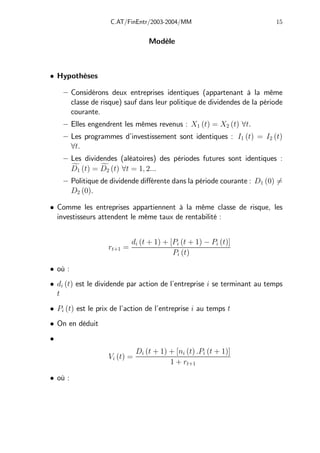 C.AT/FinEntr/2003-2004/MM 15
Modèle
• Hypothèses
— Considérons deux entreprises identiques (appartenant à la même
classe de risque) sauf dans leur politique de dividendes de la période
courante.
— Elles engendrent les mêmes revenus : X1 (t) = X2 (t) ∀t.
— Les programmes d’investissement sont identiques : I1 (t) = I2 (t)
∀t.
— Les dividendes (aléatoires) des périodes futures sont identiques :
f
D1 (t) = f
D2 (t) ∀t = 1, 2...
— Politique de dividende diﬀérente dans la période courante : D1 (0) 6=
D2 (0).
• Comme les entreprises appartiennent à la même classe de risque, les
investisseurs attendent le même taux de rentabilité :
rt+1 =
di (t + 1) + [Pi (t + 1) − Pi (t)]
Pi (t)
• où :
• di (t) est le dividende par action de l’entreprise i se terminant au temps
t
• Pi (t) est le prix de l’action de l’entreprise i au temps t
• On en déduit
•
Vi (t) =
Di (t + 1) + [ni (t) .Pi (t + 1)]
1 + rt+1
• où :
 