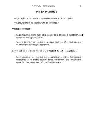 C.AT/FinEntr/2003-2004/MM 17
MM EN PRATIQUE
• Les décisions financières sont neutres au niveau de l’entreprise.
• Donc, que faire de ces résultats de neutralité ?
Message principal :
• La politique financière étant indépendante de la politique d’investissement,
consiste à partager le gâteau.
• Cette théorie sert de référenciel : puisque neutralité alors nous pouvons
en déduire ce qui importe réellement.
Comment les décisions financières aﬀectent la taille du gâteau ?
• Les investisseurs ne peuvent pas entreprendre les mêmes transactions
financières car les entreprises sont taxées diﬀérement, elle supporte des
coûts de transaction, des coûts de banqueroute etc...
 