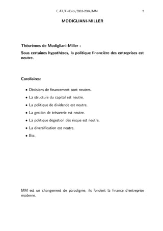 C.AT/FinEntr/2003-2004/MM 2
MODIGLIANI-MILLER
Théorèmes de Modigliani-Miller :
Sous certaines hypothèses, la politique financière des entreprises est
neutre.
Corollaires:
• Décisions de financement sont neutres.
• La structure du capital est neutre.
• La politique de dividende est neutre.
• La gestion de trésorerie est neutre.
• La politique degestion des risque est neutre.
• La diversification est neutre.
• Etc.
MM est un changement de paradigme, ils fondent la finance d’entreprise
moderne.
 
