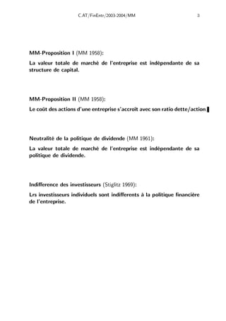 C.AT/FinEntr/2003-2004/MM 3
MM-Proposition I (MM 1958):
La valeur totale de marché de l’entreprise est indépendante de sa
structure de capital.
MM-Proposition II (MM 1958):
Le coût des actions d’une entreprise s’accroît avec son ratio dette/action.
Neutralité de la politique de dividende (MM 1961):
La valeur totale de marché de l’entreprise est indépendante de sa
politique de dividende.
Indiﬀerence des investisseurs (Stiglitz 1969):
Lrs investisseurs individuels sont indiﬀerents à la politique financière
de l’entreprise.
 