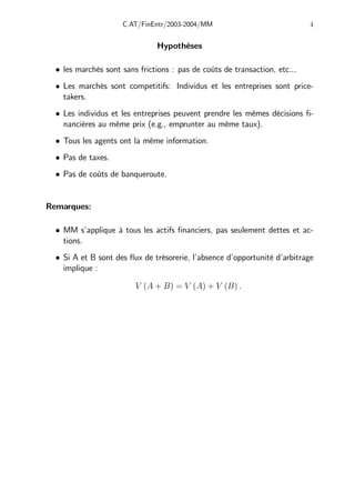 C.AT/FinEntr/2003-2004/MM 4
Hypothèses
• les marchés sont sans frictions : pas de coûts de transaction, etc...
• Les marchés sont competitifs: Individus et les entreprises sont price-
takers.
• Les individus et les entreprises peuvent prendre les mêmes décisions fi-
nancières au même prix (e.g., emprunter au même taux).
• Tous les agents ont la même information.
• Pas de taxes.
• Pas de coûts de banqueroute.
Remarques:
• MM s’applique à tous les actifs financiers, pas seulement dettes et ac-
tions.
• Si A et B sont des flux de trésorerie, l’absence d’opportunité d’arbitrage
implique :
V (A + B) = V (A) + V (B) .
 