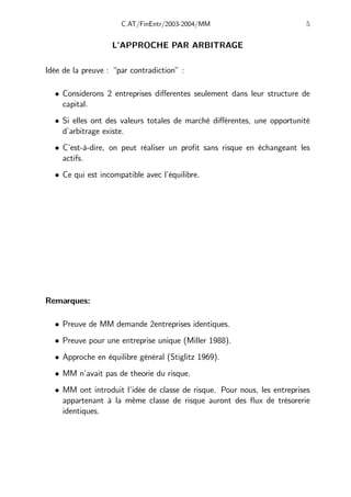 C.AT/FinEntr/2003-2004/MM 5
L’APPROCHE PAR ARBITRAGE
Idée de la preuve : “par contradiction” :
• Considerons 2 entreprises diﬀerentes seulement dans leur structure de
capital.
• Si elles ont des valeurs totales de marché diﬀérentes, une opportunité
d’arbitrage existe.
• C’est-à-dire, on peut réaliser un profit sans risque en échangeant les
actifs.
• Ce qui est incompatible avec l’équilibre.
Remarques:
• Preuve de MM demande 2entreprises identiques.
• Preuve pour une entreprise unique (Miller 1988).
• Approche en équilibre général (Stiglitz 1969).
• MM n’avait pas de theorie du risque.
• MM ont introduit l’idée de classe de risque. Pour nous, les entreprises
appartenant à la même classe de risque auront des flux de trésorerie
identiques.
 