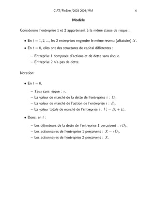 C.AT/FinEntr/2003-2004/MM 6
Modèle
Considerons l’entreprise 1 et 2 appartenant à la même classe de risque :
• En t = 1, 2, ..., les 2 entreprises engendre le même revenu (aléatoire) X.
• En t = 0, elles ont des structures de capital diﬀérentes :
— Entreprise 1 composée d’actions et de dette sans risque.
— Entreprise 2 n’a pas de dette.
Notation:
• En t = 0,
— Taux sans risque : r.
— La valeur de marché de la dette de l’entreprise i : Di.
— La valeur de marché de l’action de l’entreprise i : Ei.
— La valeur totale de marché de l’entreprise i : Vi = Di + Ei.
• Donc, en t :
— Les détenteurs de la dette de l’entreprise 1 perçoivent : rD1.
— Les actionnaires de l’entreprise 1 perçoivent : X − rD1.
— Les actionnaires de l’entreprise 2 perçoivent : X.
 
