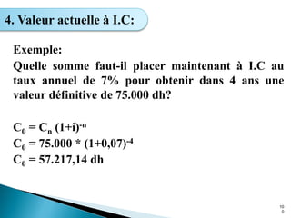Exemple:
Quelle somme faut-il placer maintenant à I.C au
taux annuel de 7% pour obtenir dans 4 ans une
valeur définitive de 75.000 dh?
C0 = Cn (1+i)-n
C0 = 75.000 * (1+0,07)-4
C0 = 57.217,14 dh
10
0
4. Valeur actuelle à I.C:
 