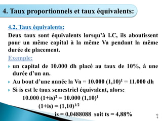 10
6
4. Taux proportionnels et taux équivalents:
4.2. Taux équivalents:
Deux taux sont équivalents lorsqu’à I.C, ils aboutissent
pour un même capital à la même Va pendant la même
durée de placement.
Exemple:
 un capital de 10.000 dh placé au taux de 10%, à une
durée d’un an.
 Au bout d’une année la Va = 10.000 (1,10)1 = 11.000 dh
 Si is est le taux semestriel équivalent, alors:
10.000 (1+is)2 = 10.000 (1,10)1
(1+is) = (1,10)1/2
is = 0,0488088 soit ts = 4,88%
 