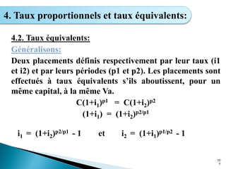 10
7
4. Taux proportionnels et taux équivalents:
4.2. Taux équivalents:
Généralisons:
Deux placements définis respectivement par leur taux (i1
et i2) et par leurs périodes (p1 et p2). Les placements sont
effectués à taux équivalents s’ils aboutissent, pour un
même capital, à la même Va.
C(1+i1)p1 = C(1+i2)p2
(1+i1) = (1+i2)p2/p1
i1 = (1+i2)p2/p1 - 1 et i2 = (1+i1)p1/p2 - 1
 