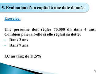 Exercice:
Une personne doit régler 75.000 dh dans 4 ans.
Combien paierait-elle si elle réglait sa dette:
 Dans 2 ans
 Dans 7 ans
I.C au taux de 11,5%
11
5
5. Evaluation d’un capital à une date donnée
 