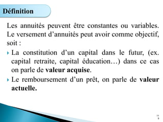 Les annuités peuvent être constantes ou variables.
Le versement d’annuités peut avoir comme objectif,
soit :
 La constitution d’un capital dans le futur, (ex.
capital retraite, capital éducation…) dans ce cas
on parle de valeur acquise.
 Le remboursement d’un prêt, on parle de valeur
actuelle.
11
9
Définition
 