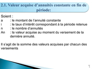 12
3
2.1. Valeur acquise d’annuités constante en fin de
période:
Soient :
a : le montant de l’annuité constante
i : le taux d’intérêt correspondant à la période retenue
n : le nombre d’annuités
An : la valeur acquise au moment du versement de la
dernière annuité.
Il s’agit de la somme des valeurs acquises par chacun des
versements
 