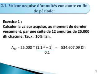 12
6
2.1. Valeur acquise d’annuités constante en fin
de période:
Exercice 1 :
Calculer la valeur acquise, au moment du dernier
versement, par une suite de 12 annuités de 25.000
dh chacune. Taux : 10% l’an.
A12 = 25.000 * (1.112 – 1) = 534.607,09 Dh
0.1
 