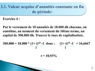 12
9
2.1. Valeur acquise d’annuités constante en fin
de période:
Exercice 4 :
Par le versement de 10 annuités de 18.000 dh chacune, on
constitue, au moment du versement du 10ème terme, un
capital de 300.000 dh. Trouver le taux de capitalisation.
300.000 = 18.000 * (1+ i)10 -1 donc : (1+ i)10 -1 = 16,6667
i i
t = 10,93%
 