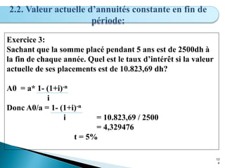 13
4
2.2. Valeur actuelle d’annuités constante en fin de
période:
Exercice 3:
Sachant que la somme placé pendant 5 ans est de 2500dh à
la fin de chaque année. Quel est le taux d’intérêt si la valeur
actuelle de ses placements est de 10.823,69 dh?
A0 = a* 1- (1+i)-n
i
Donc A0/a = 1- (1+i)-n
i = 10.823,69 / 2500
= 4,329476
t = 5%
 