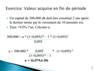  Un capital de 300.000 dh doit être constitué 2 ans après
le dernier terme par le versement de 10 annuités cst.
 Taux =9,5% l’an. Calculer a.
300.000 = a * (1+0,095)10 – 1 * (1+0,095)2
0,095
a = 300.000 * 0,095 * (1+0,095)-2
(1+0,095)10 – 1
a = 16.079,6 Dh
13
5
 