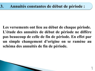 13
6
3. Annuités constantes de début de période :
Les versements ont lieu au début de chaque période.
L’étude des annuités de début de période ne diffère
pas beaucoup de celle de fin de période. En effet par
un simple changement d’origine on se ramène au
schéma des annuités de fin de période.
 