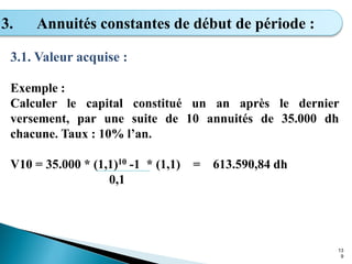 13
9
3. Annuités constantes de début de période :
3.1. Valeur acquise :
Exemple :
Calculer le capital constitué un an après le dernier
versement, par une suite de 10 annuités de 35.000 dh
chacune. Taux : 10% l’an.
V10 = 35.000 * (1,1)10 -1 * (1,1) = 613.590,84 dh
0,1
 