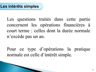 Les questions traités dans cette partie
concernent les opérations financières à
court terme : celles dont la durée normale
n’excède pas un an.
Pour ce type d’opérations la pratique
normale est celle d’intérêt simple.
17
Les intérêts simples
 