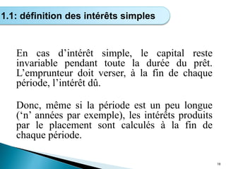 En cas d’intérêt simple, le capital reste
invariable pendant toute la durée du prêt.
L’emprunteur doit verser, à la fin de chaque
période, l’intérêt dû.
Donc, même si la période est un peu longue
(‘n’ années par exemple), les intérêts produits
par le placement sont calculés à la fin de
chaque période.
18
1.1: définition des intérêts simples
 