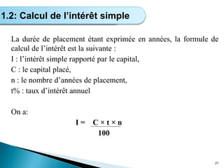 La durée de placement étant exprimée en années, la formule de
calcul de l’intérêt est la suivante :
I : l’intérêt simple rapporté par le capital,
C : le capital placé,
n : le nombre d’années de placement,
t% : taux d’intérêt annuel
On a:
I = C × t × n
100
21
Calcul de l’intérêt simple
1.2: Calcul de l’intérêt simple
 