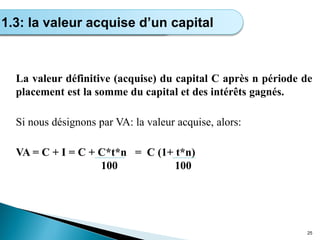 La valeur définitive (acquise) du capital C après n période de
placement est la somme du capital et des intérêts gagnés.
Si nous désignons par VA: la valeur acquise, alors:
VA = C + I = C + C*t*n = C (1+ t*n)
100 100
25
Calcul de l’intérêt simple
1.3: la valeur acquise d’un capital
 