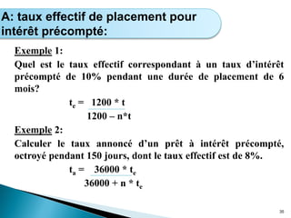 Exemple 1:
Quel est le taux effectif correspondant à un taux d’intérêt
précompté de 10% pendant une durée de placement de 6
mois?
te = 1200 * t
1200 – n*t
Exemple 2:
Calculer le taux annoncé d’un prêt à intérêt précompté,
octroyé pendant 150 jours, dont le taux effectif est de 8%.
ta = 36000 * te
36000 + n * te
35
Calcul de l’intérêt simple
A: taux effectif de placement pour
intérêt précompté:
 