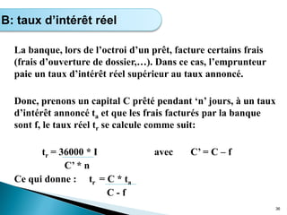 La banque, lors de l’octroi d’un prêt, facture certains frais
(frais d’ouverture de dossier,…). Dans ce cas, l’emprunteur
paie un taux d’intérêt réel supérieur au taux annoncé.
Donc, prenons un capital C prêté pendant ‘n’ jours, à un taux
d’intérêt annoncé ta et que les frais facturés par la banque
sont f, le taux réel tr se calcule comme suit:
tr = 36000 * I avec C’ = C – f
C’ * n
Ce qui donne : tr = C * ta
C - f
36
B: taux d’intérêt réel
 