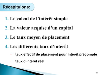 1. Le calcul de l’intérêt simple
2. La valeur acquise d’un capital
3. Le taux moyen de placement
4. Les différents taux d’intérêt
 taux effectif de placement pour intérêt précompté
 taux d’intérêt réel
38
Récapitulons:
 