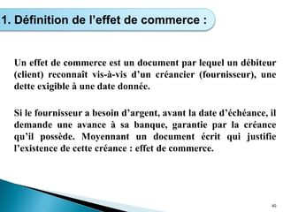 Un effet de commerce est un document par lequel un débiteur
(client) reconnaît vis-à-vis d’un créancier (fournisseur), une
dette exigible à une date donnée.
Si le fournisseur a besoin d’argent, avant la date d’échéance, il
demande une avance à sa banque, garantie par la créance
qu’il possède. Moyennant un document écrit qui justifie
l’existence de cette créance : effet de commerce.
40
1. Définition de l’effet de commerce :
 