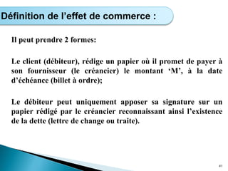 Il peut prendre 2 formes:
Le client (débiteur), rédige un papier où il promet de payer à
son fournisseur (le créancier) le montant ‘M’, à la date
d’échéance (billet à ordre);
Le débiteur peut uniquement apposer sa signature sur un
papier rédigé par le créancier reconnaissant ainsi l’existence
de la dette (lettre de change ou traite).
41
Définition de l’effet de commerce :
 