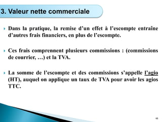  Dans la pratique, la remise d’un effet à l’escompte entraîne
d’autres frais financiers, en plus de l’escompte.
 Ces frais comprennent plusieurs commissions : (commissions
de courrier, …) et la TVA.
 La somme de l’escompte et des commissions s’appelle l’agio
(HT), auquel on applique un taux de TVA pour avoir les agios
TTC.
48
3. Valeur nette commerciale
 