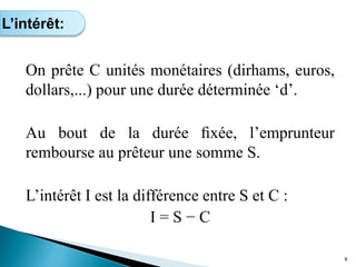 On prête C unités monétaires (dirhams, euros,
dollars,...) pour une durée déterminée ‘d’.
Au bout de la durée ﬁxée, l’emprunteur
rembourse au prêteur une somme S.
L’intérêt I est la différence entre S et C :
I = S − C
6
L’intérêt:
 