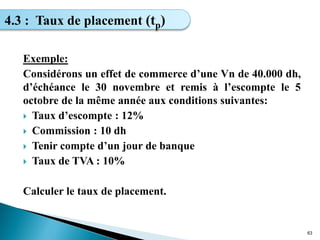 Exemple:
Considérons un effet de commerce d’une Vn de 40.000 dh,
d’échéance le 30 novembre et remis à l’escompte le 5
octobre de la même année aux conditions suivantes:
 Taux d’escompte : 12%
 Commission : 10 dh
 Tenir compte d’un jour de banque
 Taux de TVA : 10%
Calculer le taux de placement.
63
4.3 : Taux de placement (tp)
 