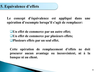 Le concept d’équivalence est appliqué dans une
opération d’escompte lorsqu’il s’agit de remplacer:
Un effet de commerce par un autre effet;
Un effet de commerce par plusieurs effets;
Plusieurs effets par un seul effet.
Cette opération de remplacement d’effets ne doit
procurer aucun avantage ou inconvénient, ni à la
banque ni au client.
66
5. Equivalence d’effets
 
