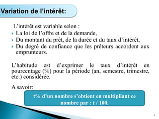 L’intérêt est variable selon :
 La loi de l’offre et de la demande,
 Du montant du prêt, de la durée et du taux d’intérêt,
 Du degré de confiance que les prêteurs accordent aux
emprunteurs.
L’habitude est d’exprimer le taux d’intérêt en
pourcentage (%) pour la période (an, semestre, trimestre,
etc.) considérée.
A savoir:
7
Variation de l’intérêt:
t% d’un nombre s’obtient en multipliant ce
nombre par : t / 100.
 